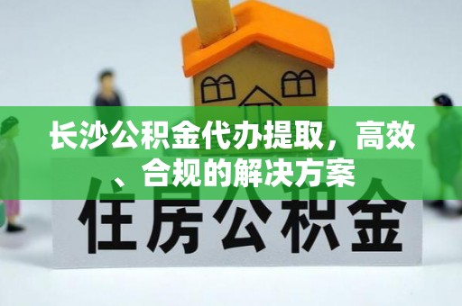 定南长沙公积金代办提取，高效、合规的解决方案