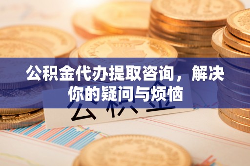 定南公积金代办提取咨询，解决你的疑问与烦恼