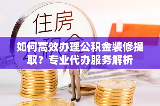定南如何高效办理公积金装修提取？专业代办服务解析
