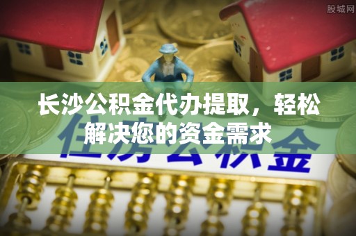 定南长沙公积金代办提取，轻松解决您的资金需求