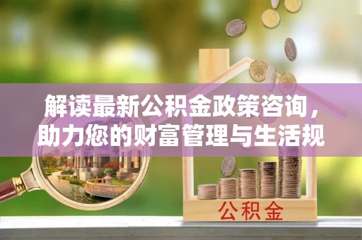 定南解读最新公积金政策咨询，助力您的财富管理与生活规划