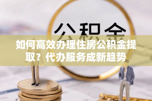 定南如何高效办理住房公积金提取？代办服务成新趋势