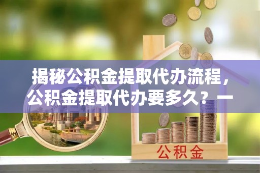 定南揭秘公积金提取代办流程，公积金提取代办要多久？一文读懂
