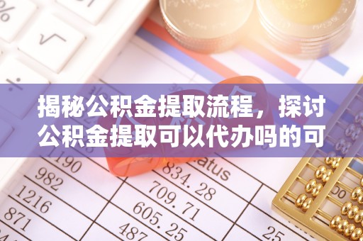 定南揭秘公积金提取流程，探讨公积金提取可以代办吗的可行性与注意事项